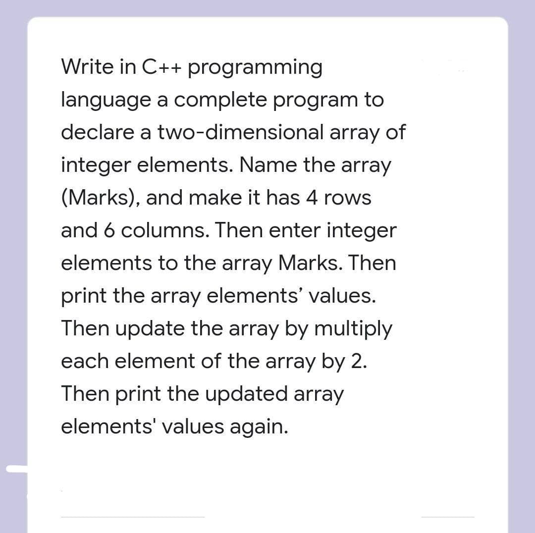 Write in C++ programming
language a complete program to
declare a two-dimensional array of
integer elements. Name the array
(Marks), and make it has 4 rows
and 6 columns. Then enter integer
elements to the array Marks. Then
print the array elements' values.
Then update the array by multiply
each element of the array by 2.
Then print the updated array
elements' values again.
