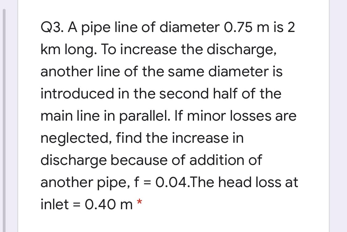 Q3. A pipe line of diameter 0.75 m is 2
km long. To increase the discharge,
another line of the same diameter is
introduced in the second half of the
main line in parallel. If minor losses are
neglected, find the increase in
discharge because of addition of
another pipe, f = 0.04.The head loss at
inlet = 0.40 m *
