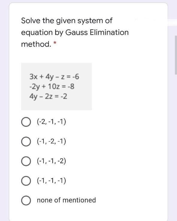 Solve the given system of
equation by Gauss Elimination
method. *
3x + 4y - z = -6
-2y + 10z = -8
4y - 2z = -2
O (-2,-1, -1)
O (-1, -2, -1)
O (-1, -1, -2)
O (-1, -1, -1)
O none of mentioned
