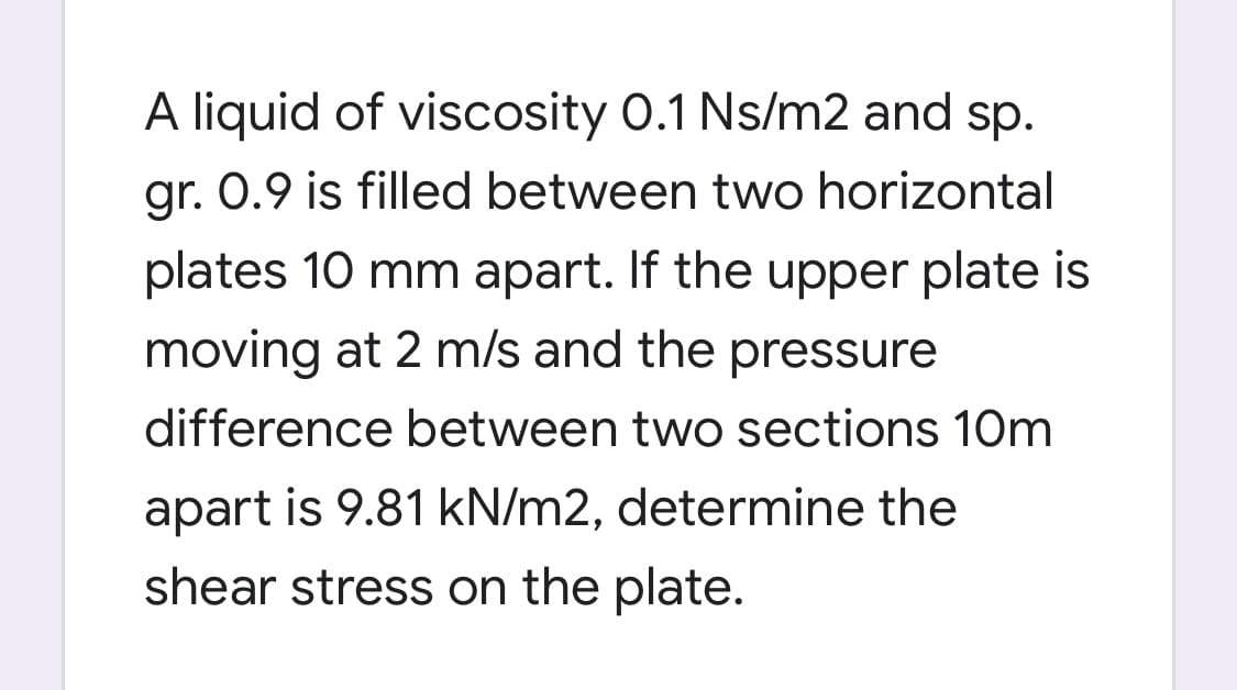 A liquid of viscosity 0.1 Ns/m2 and sp.
gr. 0.9 is filled between two horizontal
plates 10 mm apart. If the upper plate is
moving at 2 m/s and the pressure
difference between two sections 10m
apart is 9.81 kN/m2, determine the
shear stress on the plate.
