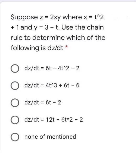 Suppose z = 2xy where x = t^2
+ 1 and y = 3 - t. Use the chain
rule to determine which of the
following is dz/dt *
dz/dt = 6t - 4t^2 - 2
dz/dt = 4t^3 + 6t - 6
dz/dt = 6t - 2
dz/dt = 12t - 6t^2 2
none of mentioned
