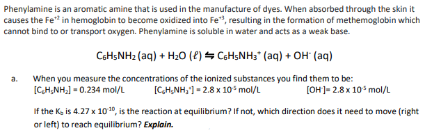 Phenylamine is an aromatic amine that is used in the manufacture of dyes. When absorbed through the skin it
causes the Fe*² in hemoglobin to become oxidized into Fe+3, resulting in the formation of methemoglobin which
cannot bind to or transport oxygen. Phenylamine is soluble in water and acts as a weak base.
a.
C6H5NH₂ (aq) + H₂O (l) C6H5NH3+ (aq) + OH- (aq)
When you measure the concentrations of the ionized substances you find them to be:
[C6H5NH₂] = 0.234 mol/L
[C6H5NH₂*] = 2.8 x 10³ mol/L
[OH-]= 2.8 x 10³ mol/L
If the K, is 4.27 x 10:¹0, is the reaction at equilibrium? If not, which direction does it need to move (right
or left) to reach equilibrium? Explain.
