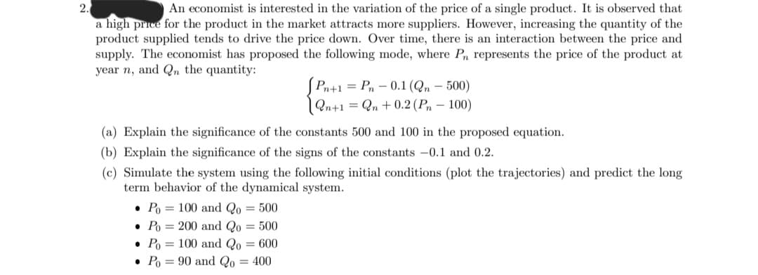 2.
An economist is interested in the variation of the price of a single product. It is observed that
a high price for the product in the market attracts more suppliers. However, increasing the quantity of the
product supplied tends to drive the price down. Over time, there is an interaction between the price and
supply. The economist has proposed the following mode, where Pn represents the price of the product at
year n, and Qn the quantity:
(a) Explain the significance of the constants 500 and 100 in the proposed equation.
(b) Explain the significance of the signs of the constants -0.1 and 0.2.
(c) Simulate the system using the following initial conditions (plot the trajectories) and predict the long
term behavior of the dynamical system.
Po 100 and Qo= 500
• Po= 200 and Qo = 500
●
Po 100 and Qo = 600
Po
90 and Qo = 400
[Pn+1 = Pn -0.1 (Qn - 500)
[Qn+1
=Qn +0.2 (Pn - 100)
●