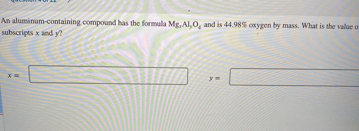 An aluminum-containing compound has the formula Mg, Al,0, and is 44.98% oxygen by mass. What is the value o-
subscripts x and y?
x =
y =
