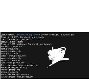 (cit3090Benv) dev/domain_explorer & python index.py -d purdue.edu
There are 2 CPES for domain purdue.edu
cpe:/a: apache:http_server
cpe:/a: jquery: jquery
There are 112 hostnames for domain purdue.edu
www.hart.purdue.edu
hort.purdue.edu
www.vet.purdue.edu
snas.purdue.edu
spider.entn.purdue.edu
www.irb.purdue.edu
esports.purdue.edu
iseb.ceris.purdue.edu
decision support.ccris.purdue.edu
www.evbatteryportal.org
indianagearup.org
pcrd.purdue.edu
www.student-args.purdue.edu
www.extension.entn.purdue.edu