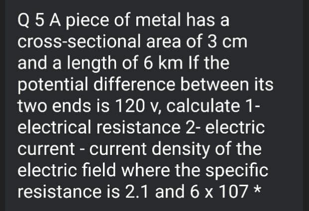 Q 5 A piece of metal has a
cross-sectional area of 3 cm
and a length of 6 km If the
potential difference between its
two ends is 120 v, calculate 1-
electrical resistance 2- electric
current - current density of the
electric field where the specific
resistance is 2.1 and 6 x 107 *

