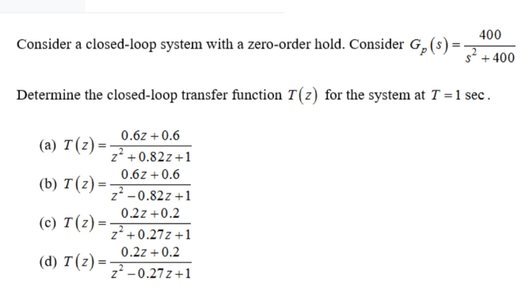 400
Consider a closed-loop system with a zero-order hold. Consider G,(s):
%3D
s* + 400
Determine the closed-loop transfer function T(z) for the system at T = 1 sec.
0.6z + 0.6
(a) T(z)
z' +0.82z+1
0.6z +0.6
(b) T(z) =
z2 -0.82z +1
0.2z +0.2
(c) T(z) =
z* +0.27z +1
0.2z + 0.2
(d) T(z) =
z? -0.27 z +1

