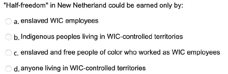 "Half-freedom"
in New Netherland could be earned only by:
a.
enslaved WIC employees
b. Indigenous peoples living in WIC-controlled territories
c. enslaved and free people of color who worked as WIC employees
d. anyone living in WIC-controlled territories