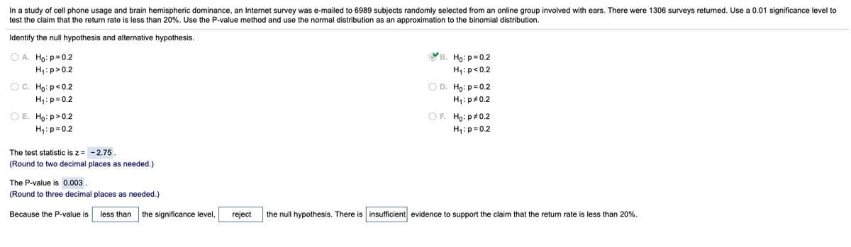 In a study of cell phone usage and brain hemispheric dominance, an Internet survey was e-mailed to 6989 subjects randomly selected from an online group involved with ears. There were 1306 surveys returned. Use a 0.01 significance level to
test the claim that the return rate is less than 20%. Use the P-value method and use the normal distribution as an approximation to the binomial distribution.
Identify the null hypothesis and alternative hypothesis.
O A. Ho: p= 0.2
Св. Но: р0.2
H4: p>0.2
H1:p<0.2
O D. Ho:p= 0.2
O C. Ho: p<0.2
H4:p= 0.2
H1:p#0.2
O E. Ho: p>0.2
H,:p= 0.2
OF. Ho: p#0.2
H1:p= 0.2
The test statistic is z = - 2.75.
(Round to two decimal places as needed.)
The P-value is 0.003
(Round to three decimal places as needed.)
Because the P-value is
less than
the significance level,
reject
the null hypothesis. There is insufficient evidence to support the claim that the return rate is less than 20%.
