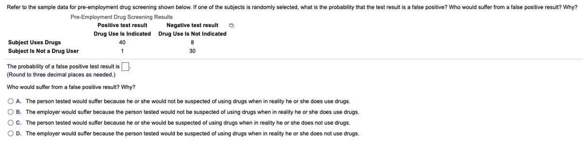Refer to the sample data for pre-employment drug screening shown below. If one of the subjects is randomly selected, what is the probability that the test result is a false positive? Who would suffer from a false positive result? Why?
Pre-Employment Drug Screening Results
Negative test result
Drug Use Is Indicated Drug Use Is Not lIndicated
Positive test result
Subject Uses Drugs
Subject Is Not a Drug User
40
8
1
30
The probability of a false positive test result is
(Round to three decimal places as needed.)
Who would suffer from
false positive result? Why?
O A. The person tested would suffer because he or she would not be suspected of using drugs when in reality he or she does use drugs.
O B. The employer would suffer because the person tested would not be suspected of using drugs when in reality he or she does use drugs.
O C. The person tested would suffer because he or she would be suspected of using drugs when in reality he or she does not use drugs.
O D. The employer would suffer because the person tested would be suspected of using drugs when in reality he or she does not use drugs.
