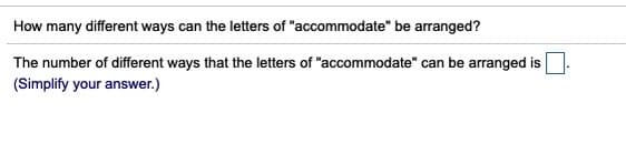 How many different ways can the letters of "accommodate" be arranged?
The number of different ways that the letters of "accommodate" can be arranged is
(Simplify your answer.)
