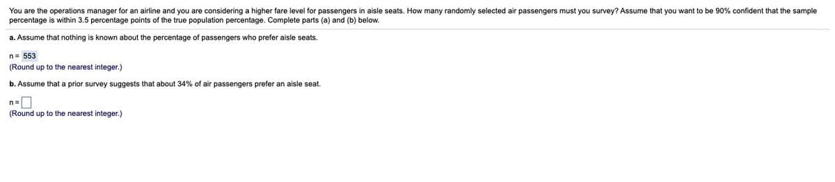 You are the operations manager for an airline and you are considering a higher fare level for passengers in aisle seats. How many randomly selected air passengers must you survey? Assume that you want to be 90% confident that the sample
percentage is within 3.5 percentage points of the true population percentage. Complete parts (a) and (b) below.
a. Assume that nothing is known about the percentage of passengers who prefer aisle seats.
n= 553
(Round up to the nearest integer.)
b. Assume that a prior survey suggests that about 34% of air passengers prefer an aisle seat.
n=
(Round up to the nearest integer.)
