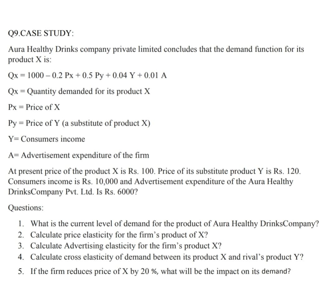 Q9.CASE STUDY:
Aura Healthy Drinks company private limited concludes that the demand function for its
product X is:
Qx = 1000 – 0.2 Px + 0.5 Py + 0.04 Y + 0.01 A
Qx = Quantity demanded for its product X
%3D
Px
= Price of X
Py = Price of Y (a substitute of product X)
Y= Consumers income
A= Advertisement expenditure of the firm
At present price of the product X is Rs. 100. Price of its substitute product Y is Rs. 120.
Consumers income is Rs. 10,000 and Advertisement expenditure of the Aura Healthy
DrinksCompany Pvt. Ltd. Is Rs. 6000?
Questions:
1. What is the current level of demand for the product of Aura Healthy DrinksCompany?
2. Calculate price elasticity for the firm's product of X?
3. Calculate Advertising elasticity for the firm's product X?
4. Calculate cross elasticity of demand between its product X and rival's product Y?
5. If the firm reduces price of X by 20 %, what will be the impact on its demand?
