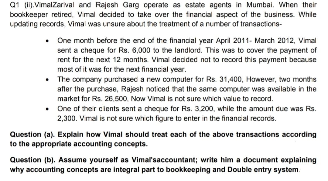 Q1 (ii).VimalZarival and Rajesh Garg operate as estate agents in Mumbai. When their
bookkeeper retired, Vimal decided to take over the financial aspect of the business. While
updating records, Vimal was unsure about the treatment of a number of transactions-
One month before the end of the financial year April 2011- March 2012, Vimal
sent a cheque for Rs. 6,000 to the landlord. This was to cover the payment of
rent for the next 12 months. Vimal decided not to record this payment because
most of it was for the next financial year.
The company purchased a new computer for Rs. 31,400, However, two months
after the purchase, Rajesh noticed that the same computer was available in the
market for Rs. 26,500, Now Vimal is not sure which value to record.
One of their clients sent a cheque for Rs. 3,200, while the amount due was Rs.
2,300. Vimal is not sure which figure to enter in the financial records.
Question (a). Explain how Vimal should treat each of the above transactions according
to the appropriate accounting concepts.
Question (b). Assume yourself as Vimal'saccountant; write him a document explaining
why accounting concepts are integral part to bookkeeping and Double entry system.
