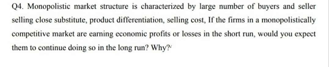 Q4. Monopolistic market structure is characterized by large number of buyers and seller
selling close substitute, product differentiation, selling cost, If the firms in a monopolistically
competitive market are earning economic profits or losses in the short run, would you expect
them to continue doing so in the long run? Why?
