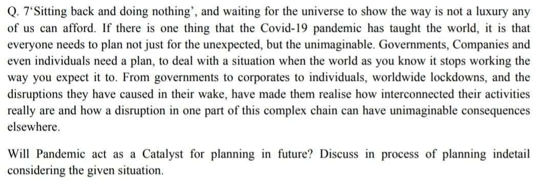 Q. 7'Sitting back and doing nothing', and waiting for the universe to show the way is not a luxury any
of us can afford. If there is one thing that the Covid-19 pandemic has taught the world, it is that
everyone needs to plan not just for the unexpected, but the unimaginable. Governments, Companies and
even individuals need a plan, to deal with a situation when the world as you know it stops working the
way you expect it to. From governments to corporates to individuals, worldwide lockdowns, and the
disruptions they have caused in their wake, have made them realise how interconnected their activities
really are and how a disruption in one part of this complex chain can have unimaginable consequences
elsewhere.
Will Pandemic act as a Catalyst for planning in future? Discuss in process of planning indetail
considering the given situation.
