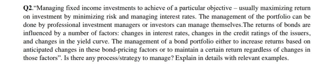 Q2.“Managing fixed income investments to achieve of a particular objective – usually maximizing return
on investment by minimizing risk and managing interest rates. The management of the portfolio can be
done by professional investment managers or investors can manage themselves.The returns of bonds are
influenced by a number of factors: changes in interest rates, changes in the credit ratings of the issuers,
and changes in the yield curve. The management of a bond portfolio either to increase returns based on
anticipated changes in these bond-pricing factors or to maintain a certain return regardless of changes in
those factors". Is there any process/strategy to manage? Explain in details with relevant examples.
