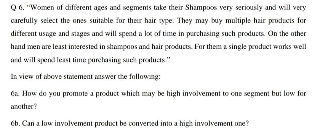 Q 6. “Women of different ages and segments take their Shampoos very seriously and will very
carefully select the ones suitable for their hair type. They may buy multiple hair products for
different usage and stages and will spend a lot of time in purchasing such products. On the other
hand men are least interested in shampoos and hair products. For them a single product works well
and will spend least time purchasing such products."
In view of above statement answer the following:
6a. How do you promote a product which may be high involvement to one segment but low for
another?
6b. Can a low involvement product be converted into a high involvement one?
