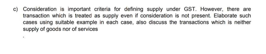 c) Consideration is important criteria for defining supply under GST. However, there are
transaction which is treated as supply even if consideration is not present. Elaborate such
cases using suitable example in each case, also discuss the transactions which is neither
supply of goods nor of services
