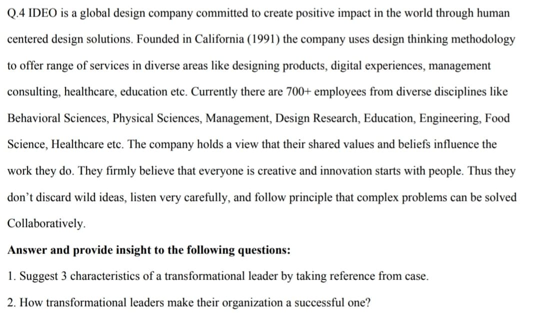 Q.4 IDEO is a global design company committed to create positive impact in the world through human
centered design solutions. Founded in California (1991) the company uses design thinking methodology
to offer range of services in diverse areas like designing products, digital experiences, management
consulting, healthcare, education etc. Currently there are 700+ employees from diverse disciplines like
Behavioral Sciences, Physical Sciences, Management, Design Research, Education, Engineering, Food
Science, Healthcare etc. The company holds a view that their shared values and beliefs influence the
work they do. They firmly believe that everyone is creative and innovation starts with people. Thus they
don't discard wild ideas, listen very carefully, and follow principle that complex problems can be solved
Collaboratively.
Answer and provide insight to the following questions:
1. Suggest 3 characteristics of a transformational leader by taking reference from case.
2. How transformational leaders make their organization a successful one?
