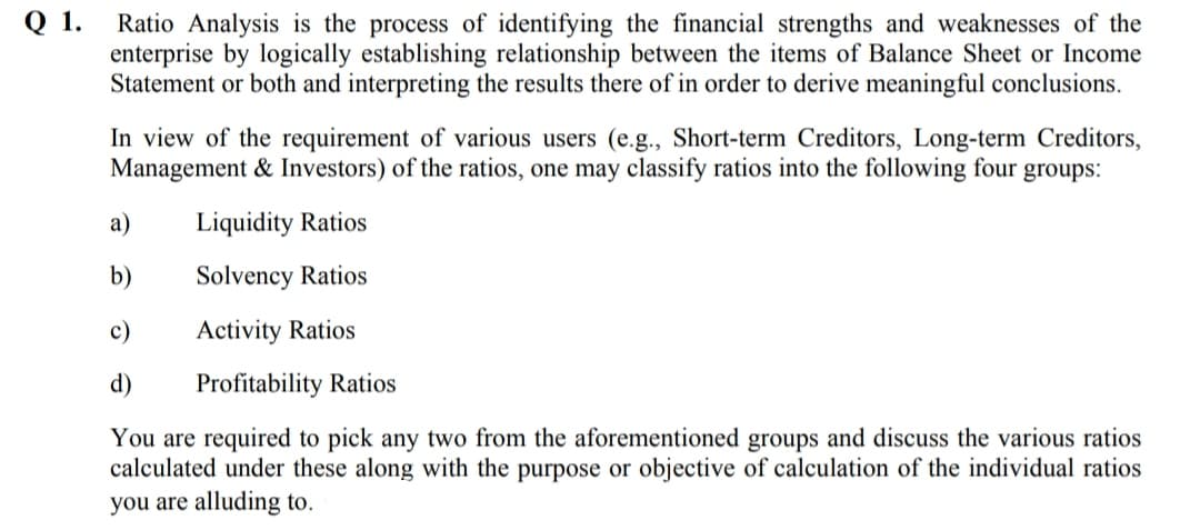 Q 1.
Ratio Analysis is the process of identifying the financial strengths and weaknesses of the
enterprise by logically establishing relationship between the items of Balance Sheet or Income
Statement or both and interpreting the results there of in order to derive meaningful conclusions.
In view of the requirement of various users (e.g., Short-term Creditors, Long-term Creditors,
Management & Investors) of the ratios, one may classify ratios into the following four groups:
а)
Liquidity Ratios
b)
Solvency Ratios
c)
Activity Ratios
d)
Profitability Ratios
You are required to pick any two from the aforementioned groups and discuss the various ratios
calculated under these along with the purpose or objective of calculation of the individual ratios
you are alluding to.
