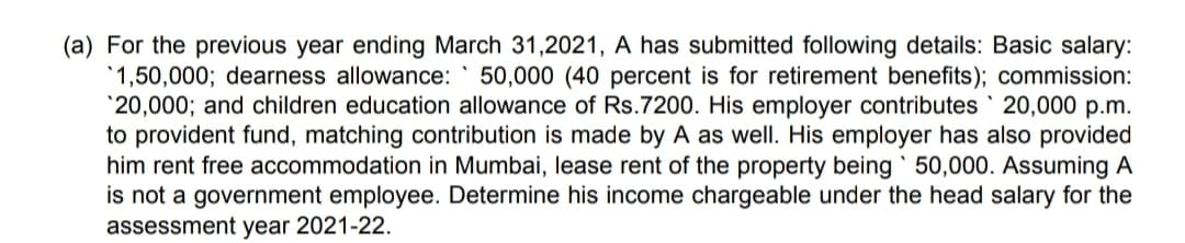 (a) For the previous year ending March 31,2021, A has submitted following details: Basic salary:
'1,50,000; dearness allowance:
*20,000; and children education allowance of Rs.7200. His employer contributes 20,000 p.m.
to provident fund, matching contribution is made by A as well. His employer has also provided
him rent free accommodation in Mumbai, lease rent of the property being 50,000. Assuming A
is not a government employee. Determine his income chargeable under the head salary for the
assessment year 2021-22.
50,000 (40 percent is for retirement benefits); commission:

