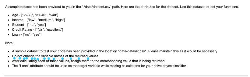 A sample dataset has been provided to you in the /data/dataset.csv' path. Here are the attributes for the dataset. Use this dataset to test your functions.
• Age - ["<=30", "31-40", ">40']
• Income - ["low", "medium", "high"]
• Student - ['no", "yes")
• Credit Rating - ["fair", "excellent")
• Loan - ["no", "yes']
Note:
A sample dataset to test your code has been provided in the location "data/dataset.csv". Please maintain this as it would be necessary
• Do not change the variable names of the returned values.
• After calculating each of those values, assign them to the corresponding value that is being returned.
• The "Loan" attribute should be used as the target variable while making calculations for your naive bayes classifier.
