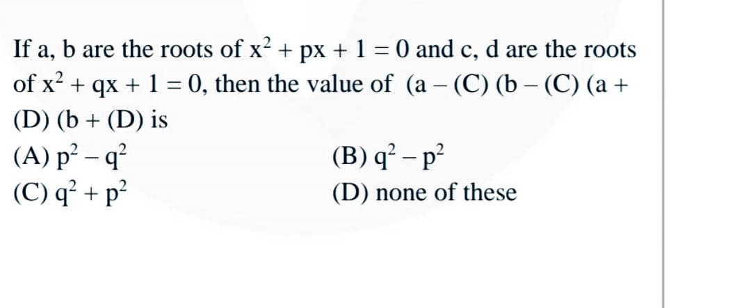 If a, b are the roots of x + px + 1
O and c, d are the roots
of x? + qx + 1 = 0, then the value of (a – (C) (b – (C) (a +
|
(D) (b + (D) is
(A) p² – q²
(C) q² + p²
(B) q² – p?
(D) none of these
