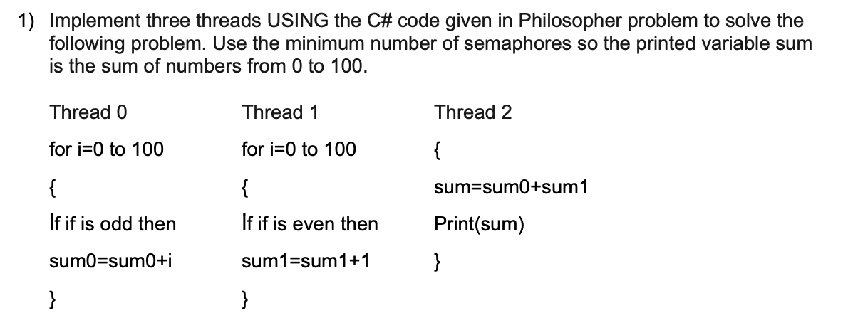 1) Implement three threads USING the C# code given in Philosopher problem to solve the
following problem. Use the minimum number of semaphores so the printed variable sum
is the sum of numbers from 0 to 100.
Thread 0
Thread 1
Thread 2
for i=0 to 100
for i=0 to 100
{
{
{
sum=sum0+sum1
İf if is odd then
if if is even then
Print(sum)
sum0=sum0+i
sum1=sum1+1
}
}
}
