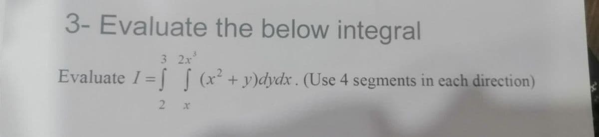 3- Evaluate the below integral
3 2x
Evaluate I = [ [ (x² +y)dydx . (Use 4 segments in each direction)
