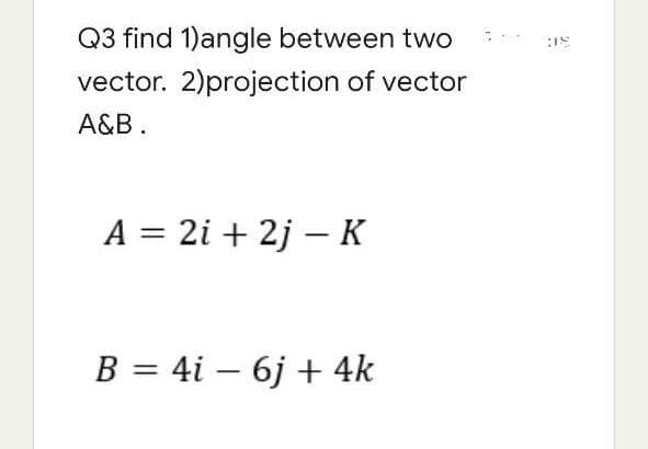 Q3 find 1)angle between two
vector. 2)projection of vector
A&B.
A = 2i + 2j-K
B = 4i 6j + 4k
:18