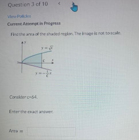 Question 3 of 10
View Policies
Current Attempt in Progress
Find the area of the shaded region. The image is not to scale.
Consider c=64.
Enter the exact answer.
Area =

