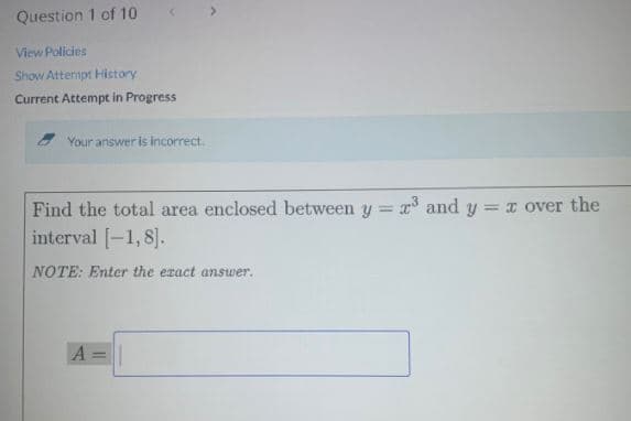 Question 1 of 10
View Policies
Show Attermpt History
Current Attempt in Progress
- Your answer is incorrect.
Find the total area enclosed between y = ° and y = over the
interval [-1, 8].
NOTE: Enter the exact answer.
A=|
