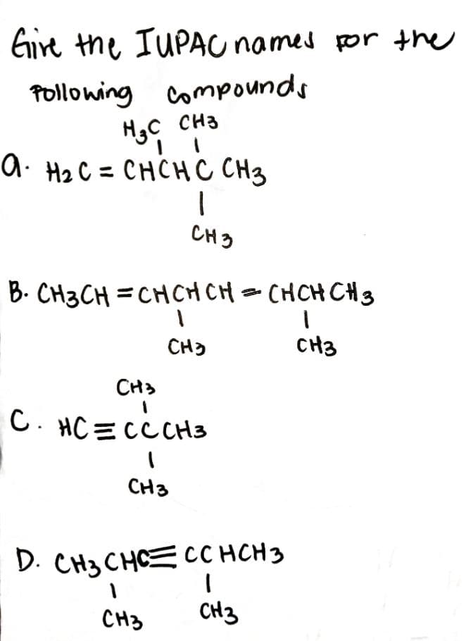 Eire the IUPAU names por the
Pollowing compounds
H3C CH3
a. H2 C = CHCHC CH3
CH3
B. CH3CH =CHCHCH - CHCH CH3
CH)
CH3
CH3
C. HC = cċ CH3
CH3
D. CH3 CHCE CC HCH3
CH3
CH3
