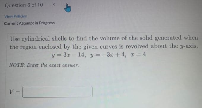 Question 8 of 10
View Policies
Current Attempt in Progress
Use cylindrical shells to find the volume of the solid generated when
the region enclosed by the given curves is revolved about the y-axis.
y = 3x – 14, y = -3x + 4, x = 4
NOTE: Enter the exact answer.
V =
%3D
