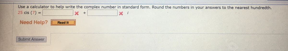 Use a calculator to help write the complex number in standard form. Round the numbers in your answers to the nearest hundredth.
25 cis (7) =
Need Help?
Read It
Submit Answer
