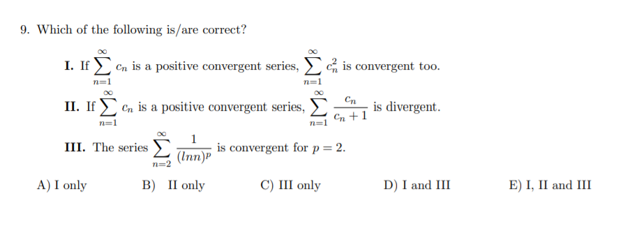 9. Which of the following is/are correct?
I. If > Cn is a positive convergent series,
E% is convergent too.
n=1
Cn
II. If ) Cn is a positive convergent series,
is divergent.
Cn +1
n=1
n=1
1
is convergent for p= 2.
III. The series
(Inn)P
n=2
A) I only
B) II only
С) II only
D) I and III
E) I, II and III
