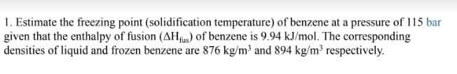 1. Estimate the freezing point (solidification temperature) of benzene at a pressure of 115 bar
given that the enthalpy of fusion (AHfis) of benzene is 9.94 kJ/mol. The corresponding
densities of liquid and frozen benzene are 876 kg/m³ and 894 kg/m³ respectively.
