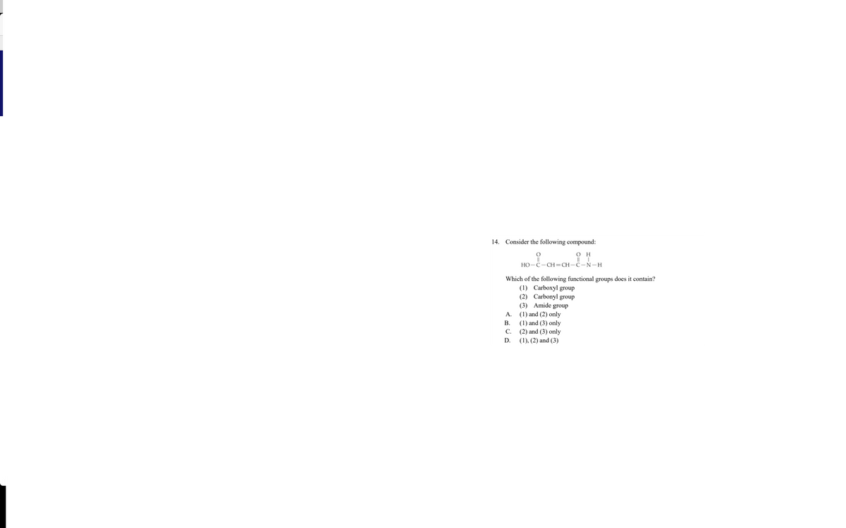 14. Consider the following compound:
он
||
НО-С — СН-CH—С—N—H
Which of the following functional groups does it contain?
(1) Carboxyl group
(2) Carbonyl group
(3) Amide group
(1) and (2) only
А.
В.
(1) and (3) only
С.
(2) and (3) only
D.
(1), (2) and (3)
