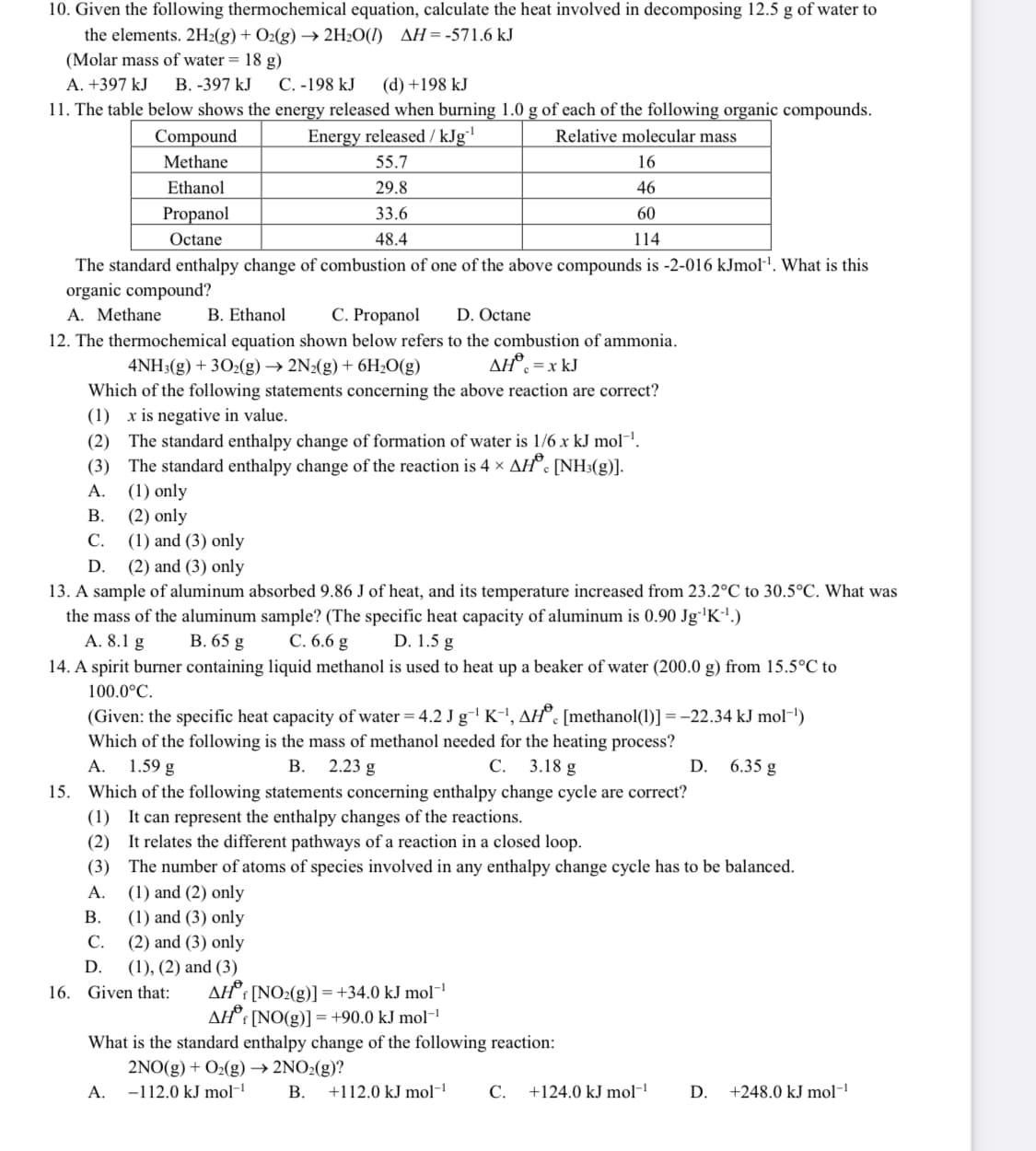 10. Given the following thermochemical equation, calculate the heat involved in decomposing 12.5 g of water to
the elements. 2H2(g) + O2(g) → 2H2O(I) AH=-571.6 kJ
(Molar mass of water = 18 g)
A. +397 kJ
В. -397 kJ
C. -198 kJ
(d) +198 kJ
11. The table below shows the energy released when burning 1.0 g of each of the following organic compounds.
Compound
Energy released / kJg'
Relative molecular mass
Methane
55.7
16
Ethanol
29.8
46
Propanol
33.6
60
Octane
48.4
114
The standard enthalpy change of combustion of one of the above compounds is -2-016 kJmol-'. What is this
organic compound?
A. Methane
B. Ethanol
C. Propanol
D. Octane
12. The thermochemical equation shown below refers to the combustion of ammonia.
AH°. =x kJ
4NH3(g) + 302(g) → 2N2(g) + 6H,O(g)
Which of the following statements concerning the above reaction are correct?
(1) x is negative in value.
(2) The standard enthalpy change of formation of water is 1/6 x kJ mol-'.
(3) The standard enthalpy change of the reaction is 4 × AH°. [NH3(g)].
А.
(1) only
(2) only
(1) and (3) only
(2) and (3) only
В.
C.
D.
13. A sample of aluminum absorbed 9.86 J of heat, and its temperature increased from 23.2°C to 30.5°C. What was
the mass of the aluminum sample? (The specific heat capacity of aluminum is 0.90 Jg'K'.)
А. 8.1 g
14. A spirit burner containing liquid methanol is used to heat up a beaker of water (200.0 g) from 15.5°C to
В. 65 g
C. 6.6 g
D. 1.5 g
100.0°C.
(Given: the specific heat capacity of water = 4.2 J g'K-', AH°. [methanol(1)] = -22.34 kJ mol-!)
Which of the following is the mass of methanol needed for the heating process?
1.59 g
A.
В.
2.23 g
С.
3.18 g
D.
6.35 g
15. Which of the following statements concerning enthalpy change cycle are correct?
(1) It can represent the enthalpy changes of the reactions.
(2) It relates the different pathways of a reaction in a closed loop.
(3) The number of atoms of species involved in any enthalpy change cycle has to be balanced.
(1) and (2) only
(1) and (3) only
С.
A.
В.
(2) and (3) only
D.
(1), (2) and (3)
AH°: [NO2(g)] =+34.0 kJ mol¬!
AH°: [NO(g)] = +90.0 kJ mol-'
16. Given that:
What is the standard enthalpy change of the following reaction:
2NO(g) + O2(g) → 2NO2(g)?
А.
-112.0 kJ mol-
В.
+112.0 kJ mol
С.
+124.0 kJ mol-
D.
+248.0 kJ mol-
