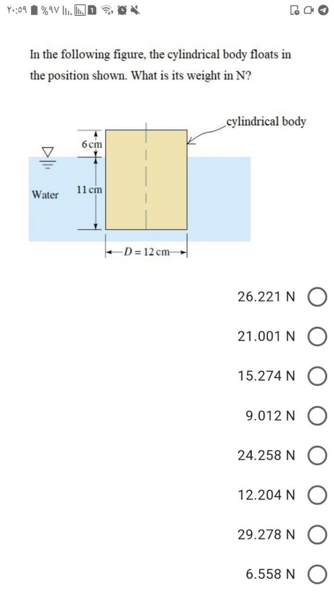 Y.:09 1 %9V l,. L.
In the following figure, the cylindrical body floats in
the position shown. What is its weight in N?
cylindrical body
б ст
11 cm
Water
D= 12 cm→
26.221 N (
21.001 N
15.274 N
9.012 N O
24.258 N
12.204 N
29.278 N
6.558 N O
