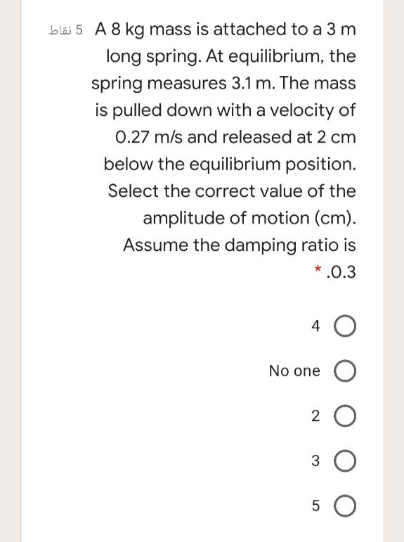 bläs 5 A 8 kg mass is attached to a 3 m
long spring. At equilibrium, the
spring measures 3.1 m. The mass
is pulled down with a velocity of
0.27 m/s and released at 2 cm
below the equilibrium position.
Select the correct value of the
amplitude of motion (cm).
Assume the damping ratio is
* .0.3
4 O
No one O
2 O
3 O
5 O

