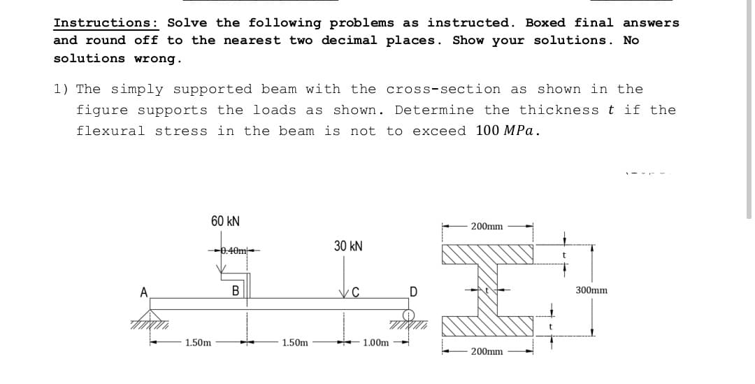 Instructions: Solve the following problems as instructed. Boxed final answers
and round off to the nearest two decimal places. Show your solutions. No
solutions wrong.
1) The simply supported beam with the cross-section as shown in the
figure supports the loads as shown. Determine the thickness t if the
flexural stress in the beam is not to exceed 100 MPa.
60 kN
200mm
30 kN
-0.40m
300mm
B
C
200mm
1.50m
H
1.50m
1.00m
D