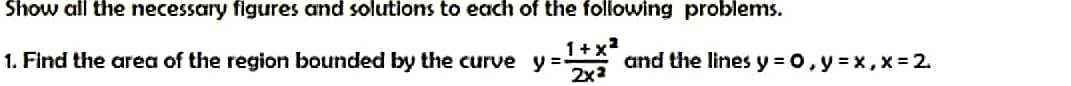 Show all the necessary figures and solutions to each of the following problems.
1. Find the area of the region bounded by the curve y=- and the lines y = 0, y = x,x= 2.
1+x²
2x²