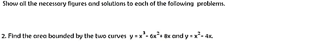 Show all the necessary figures and solutions to each of the following problems.
2. Find the area bounded by the two curves y = x² - 6x²+ 8x and y = x²
=x²-4x