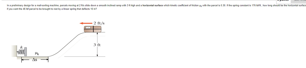 In a preliminary design for a mail-sorting machine, parcels moving at 2 ft/s slide down a smooth inclined ramp with 3 ft high and a horizontal surface which kinetic coefficient of friction uk with the parcel is 0.30. If the spring constant is 176 Ibf/ft., how long should be the horizontal surface
if you want the 46 Ibf parcel to be brought to rest by a linear spring that deflects 10 in?
2 ft/s
3 ft
k
E As
