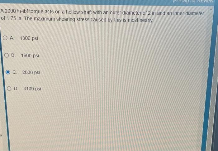 A 2000 in-Ibf torque acts on a hollow shaft with an outer diameter of 2 in and an inner diameter
of 1.75 in. The maximum shearing stress caused by this is most nearly
O A. 1300 psi
B. 1600 psi
C. 2000 psi
O D 3100 psi
