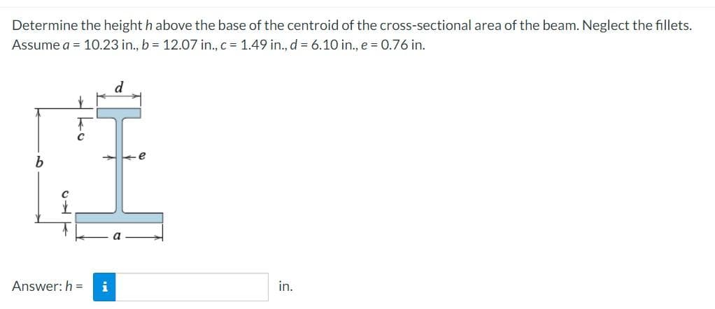 Determine the height h above the base of the centroid of the cross-sectional area of the beam. Neglect the fillets.
Assume a = 10.23 in., b = 12.07 in., c = 1.49 in., d = 6.10 in., e = 0.76 in.
d
Answer: h =
i
in.
