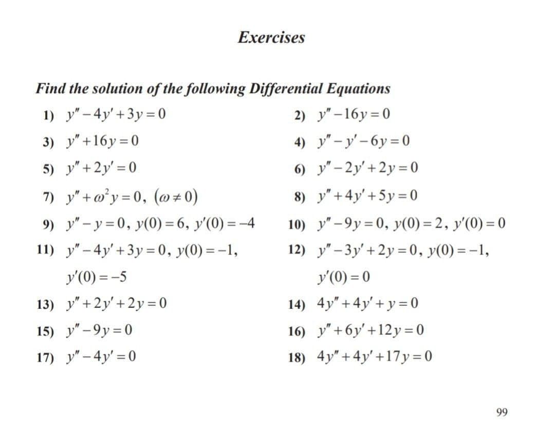 Exercises
Find the solution of the following Differential Equations
1) y" – 4y'+3y= 0
2) y" –16y=0
3) y"+16y=0
4) y" – y' – 6y = 0
5) y" +2y' = 0
6) y" – 2y'+2y= 0
7) y" +w°y = 0, (@ # 0)
8) y"+4y'+5y= 0
9) y" - y = 0, y(0) = 6, y'(0) = -4
10) y" -9y = 0, y(0) = 2, y'(0) = 0
%3D
11) y" – 4y' +3y= 0, y(0) =-1,
12) y" – 3y' +2y = 0, y(0) = -1,
y'(0) = -5
y'(0) = 0
13) y"+2y'+2y = 0
14) 4y"+ 4y'+ y = 0
16) y" +6y' +12y = 0
18) 4y" + 4y' +17y=0
15) y" -9y = 0
17) y" – 4y' = 0
99
