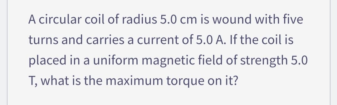 A circular coil of radius 5.0 cm is wound with five
turns and carries a current of 5.0 A. If the coil is
placed in a uniform magnetic field of strength 5.0
T, what is the maximum torque on it?